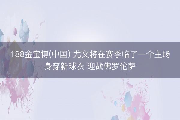188金宝博(中国) 尤文将在赛季临了一个主场身穿新球衣 迎战佛罗伦萨