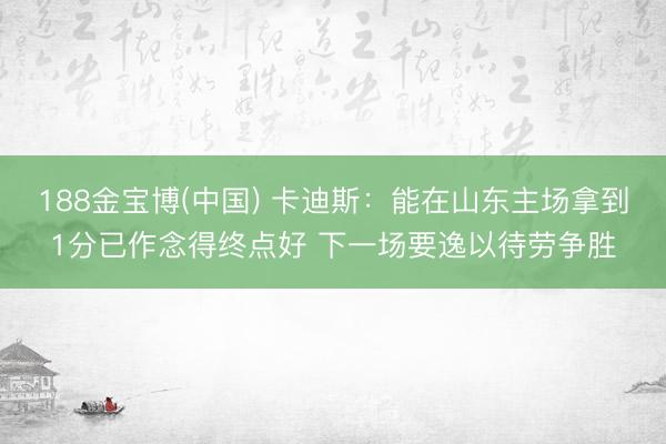 188金宝博(中国) 卡迪斯：能在山东主场拿到1分已作念得终点好 下一场要逸以待劳争胜