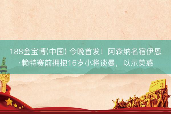 188金宝博(中国) 今晚首发！阿森纳名宿伊恩·赖特赛前拥抱16岁小将谈曼，以示荧惑