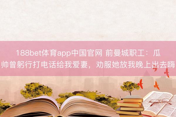188bet体育app中国官网 前曼城职工：瓜帅曾躬行打电话给我爱妻，劝服她放我晚上出去嗨