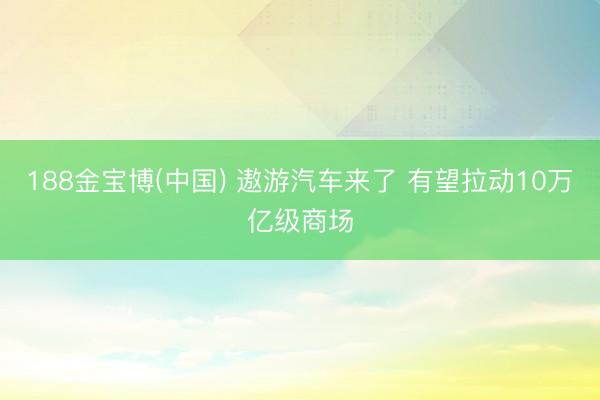 188金宝博(中国) 遨游汽车来了 有望拉动10万亿级商场