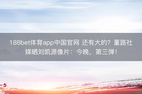 188bet体育app中国官网 还有大的？董路社媒晒刘凯源像片：