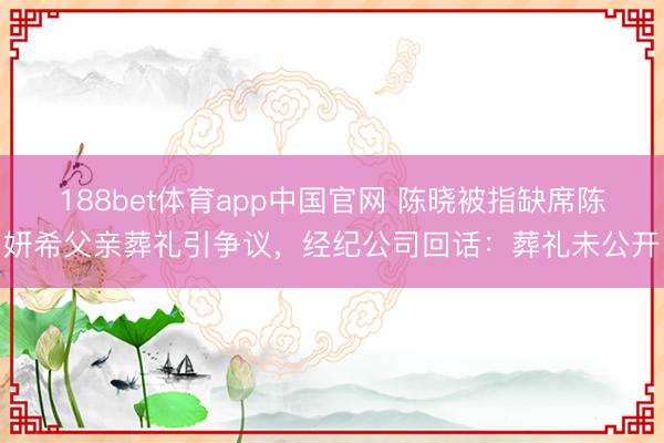 188bet体育app中国官网 陈晓被指缺席陈妍希父亲葬礼引争议，经纪公司回话：葬礼未公开