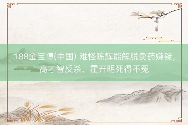 188金宝博(中国) 难怪陈辉能解脱卖药嫌疑，高才智反杀，霍开明死得不冤
