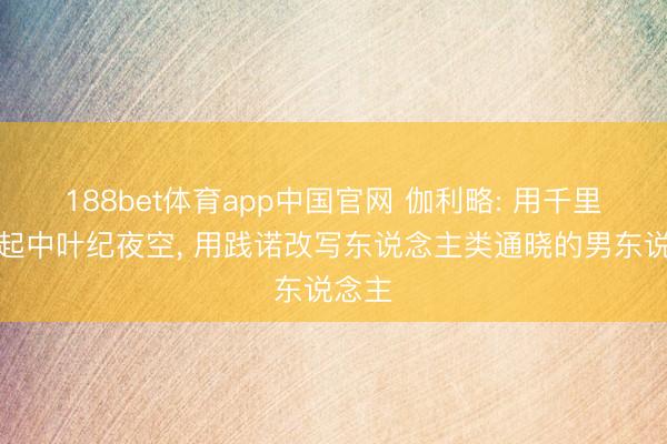 188bet体育app中国官网 伽利略: 用千里镜掀起中叶纪夜空， 用践诺改写东说念主类通晓的男东说念主