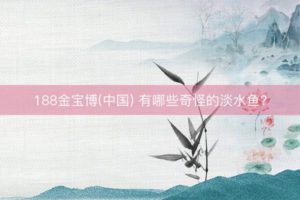 188金宝博(中国) 有哪些奇怪的淡水鱼?