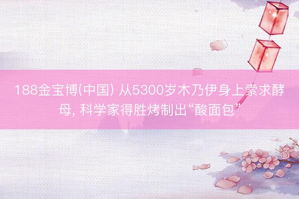 188金宝博(中国) 从5300岁木乃伊身上索求酵母， 科学家得胜烤制出“酸面包”
