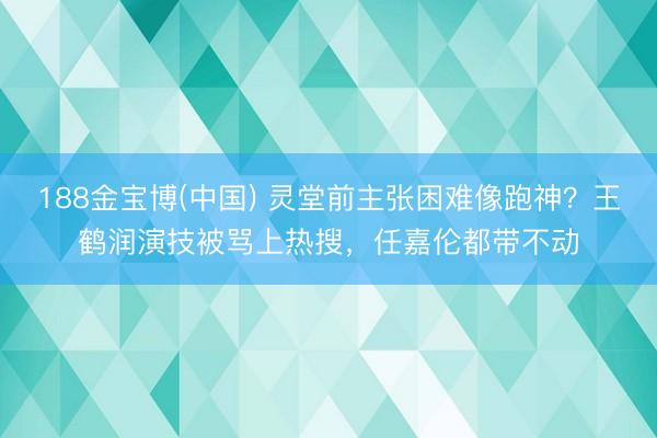 188金宝博(中国) 灵堂前主张困难像跑神？王鹤润演技被骂上热搜，任嘉伦都带不动