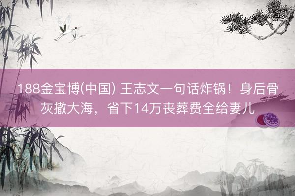 188金宝博(中国) 王志文一句话炸锅！身后骨灰撒大海，省下14万丧葬费全给妻儿