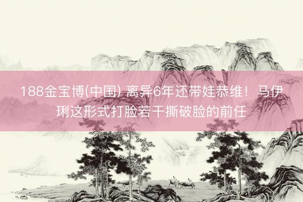 188金宝博(中国) 离异6年还带娃恭维！马伊琍这形式打脸若干撕破脸的前任