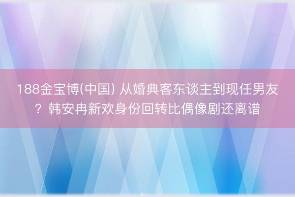 188金宝博(中国) 从婚典客东谈主到现任男友？韩安冉新欢身份回转比偶像剧还离谱