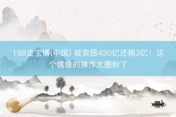 188金宝博(中国) 被索赔430亿还捐3亿！这个偶像的操作太圈粉了