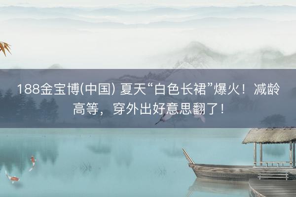 188金宝博(中国) 夏天“白色长裙”爆火！减龄高等，穿外出好意思翻了！