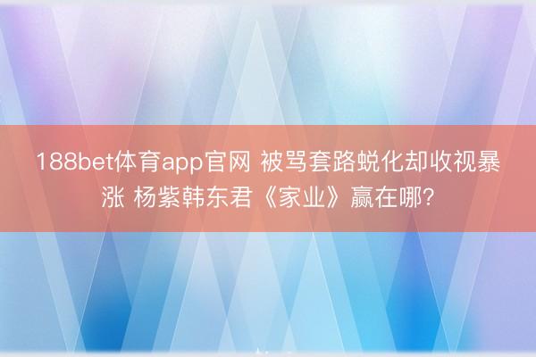 188bet体育app官网 被骂套路蜕化却收视暴涨 杨紫韩东君《家业》赢在哪？