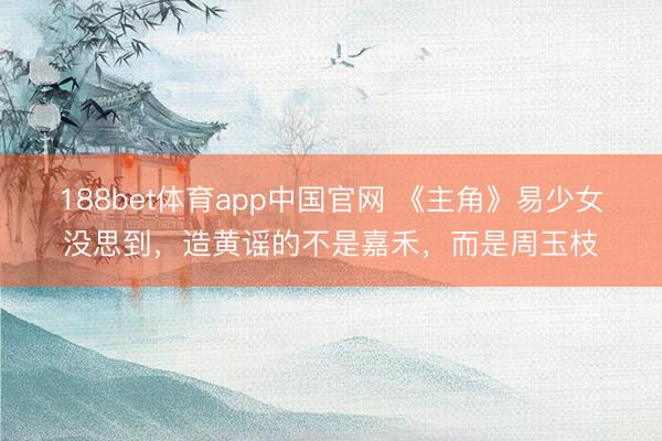 188bet体育app中国官网 《主角》易少女没思到，造黄谣的不是嘉禾，而是周玉枝