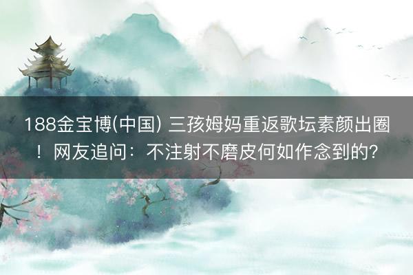 188金宝博(中国) 三孩姆妈重返歌坛素颜出圈！网友追问：不注射不磨皮何如作念到的？