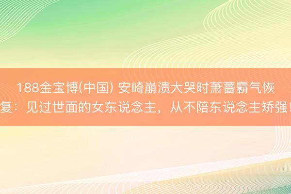 188金宝博(中国) 安崎崩溃大哭时萧蔷霸气恢复：见过世面的女东说念主，从不陪东说念主矫强！