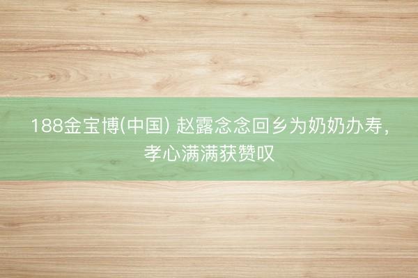 188金宝博(中国) 赵露念念回乡为奶奶办寿，孝心满满获赞叹