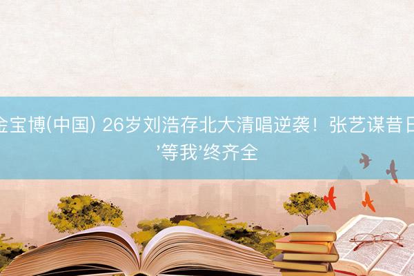 188金宝博(中国) 26岁刘浩存北大清唱逆袭！张艺谋昔日那句'等我'终齐全