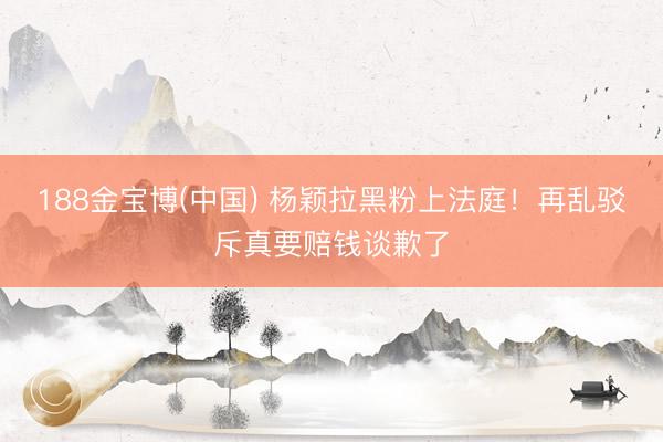 188金宝博(中国) 杨颖拉黑粉上法庭！再乱驳斥真要赔钱谈歉了