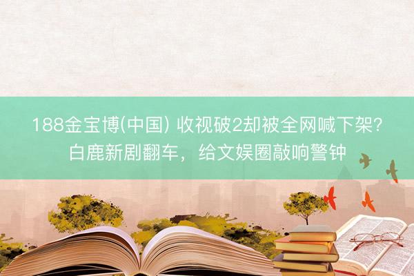 188金宝博(中国) 收视破2却被全网喊下架？白鹿新剧翻车，给文娱圈敲响警钟