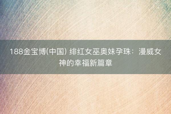 188金宝博(中国) 绯红女巫奥妹孕珠:漫威女神的幸福新篇章