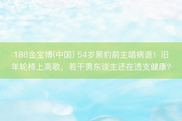 188金宝博(中国) 54岁黑豹前主唱病逝！旧年轮椅上高歌，若干男东谈主还在透支健康？