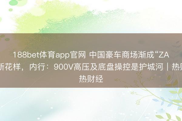188bet体育app官网 中国豪车商场渐成“ZAN”新花样，内行：900V高压及底盘操控是护城河｜热财经