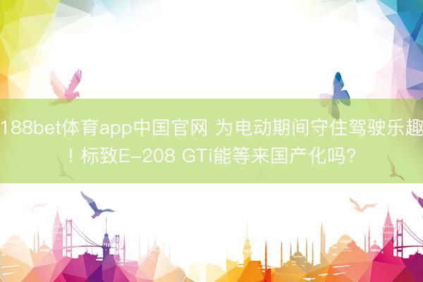 188bet体育app中国官网 为电动期间守住驾驶乐趣! 标致E-208 GTi能等来国产化吗?