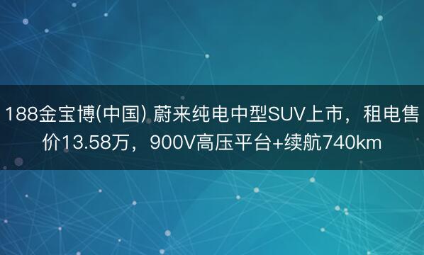188金宝博(中国) 蔚来纯电中型SUV上市，租电售价13.58万，900V高压平台+续航740km