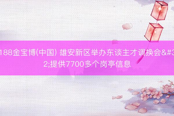 188金宝博(中国) 雄安新区举办东谈主才调换会 提供7700多个岗亭信息