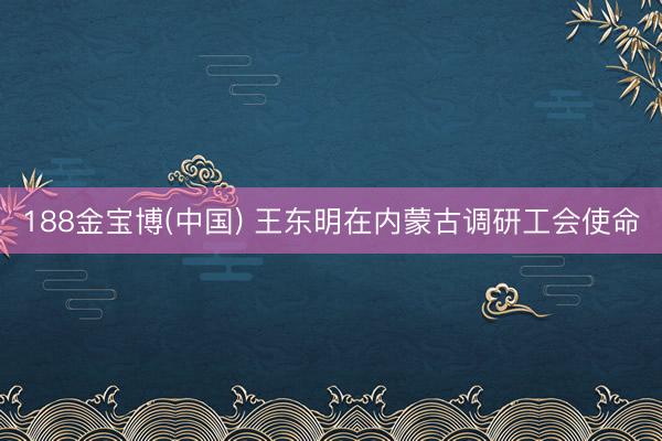 188金宝博(中国) 王东明在内蒙古调研工会使命