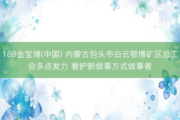 188金宝博(中国) 内蒙古包头市白云鄂博矿区总工会多点发力 看护新做事方式做事者