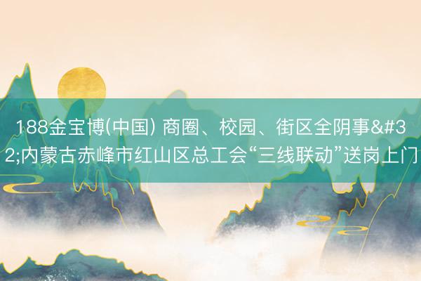 188金宝博(中国) 商圈、校园、街区全阴事 内蒙古赤峰市红山区总工会“三线联动”送岗上门
