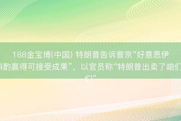 188金宝博(中国) 特朗普告诉普京“好意思伊斟酌赢得可接受成果”，以官员称“特朗普出卖了咱们”