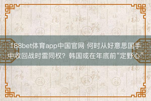 188bet体育app中国官网 何时从好意思国手中收回战时雷同权？韩国或在年底前“定野心”