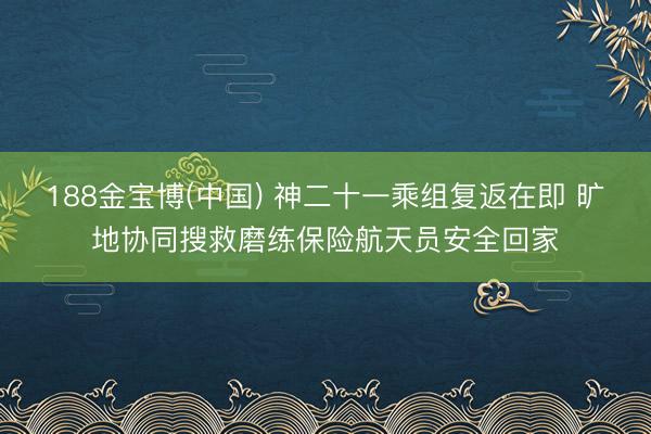 188金宝博(中国) 神二十一乘组复返在即 旷地协同搜救磨练保险航天员安全回家