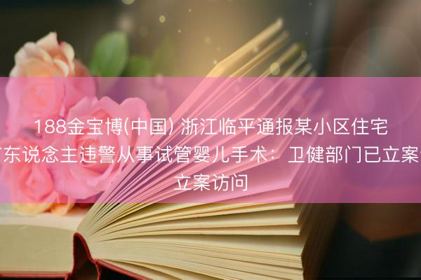 188金宝博(中国) 浙江临平通报某小区住宅内有东说念主违警从事试管婴儿手术：卫健部门已立案访问