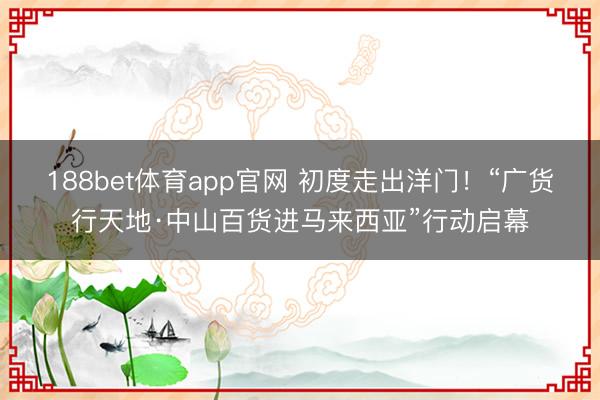 188bet体育app官网 初度走出洋门！“广货行天地·中山百货进马来西亚”行动启幕
