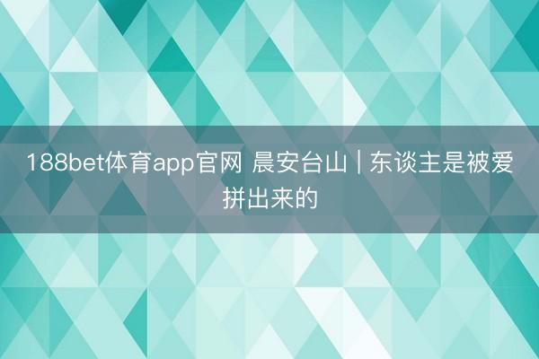 188bet体育app官网 晨安台山 | 东谈主是被爱拼出来的