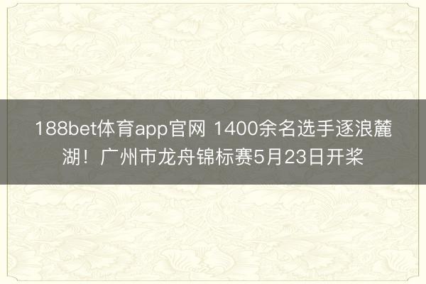 188bet体育app官网 1400余名选手逐浪麓湖！广州市龙舟锦标赛5月23日开桨