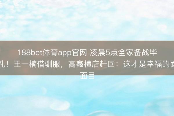 188bet体育app官网 凌晨5点全家备战毕业礼！王一楠借驯服，高鑫横店赶回：这才是幸福的面目