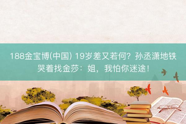188金宝博(中国) 19岁差又若何？孙丞潇地铁哭着找金莎：姐，我怕你迷途！