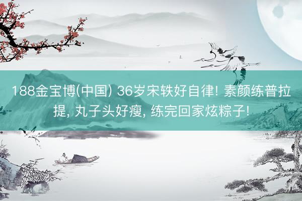 188金宝博(中国) 36岁宋轶好自律! 素颜练普拉提， 丸子头好瘦， 练完回家炫粽子!
