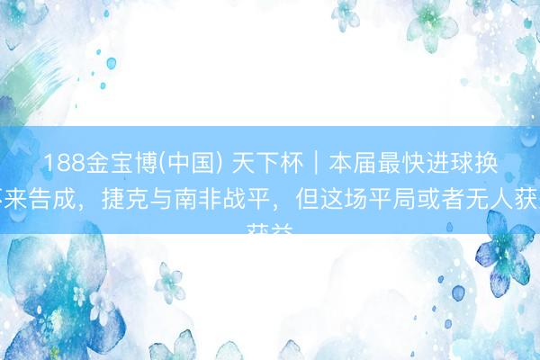 188金宝博(中国) 天下杯｜本届最快进球换不来告成，捷克与南非战平，但这场平局或者无人获益