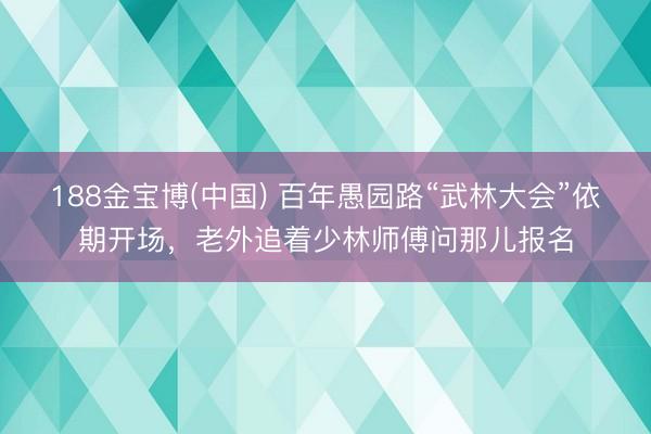 188金宝博(中国) 百年愚园路“武林大会”依期开场，老外追着少林师傅问那儿报名