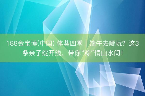 188金宝博(中国) 体荟四季｜端午去哪玩？这3条亲子绽开线，<a href=