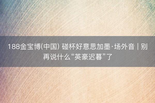 188金宝博(中国) 碰杯好意思加墨·场外音 | 别再说什么“英豪迟暮”了