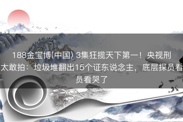 188金宝博(中国) 3集狂揽天下第一!央视刑警剧太敢拍:垃圾堆翻出15个证东说念主,底层探员看哭了