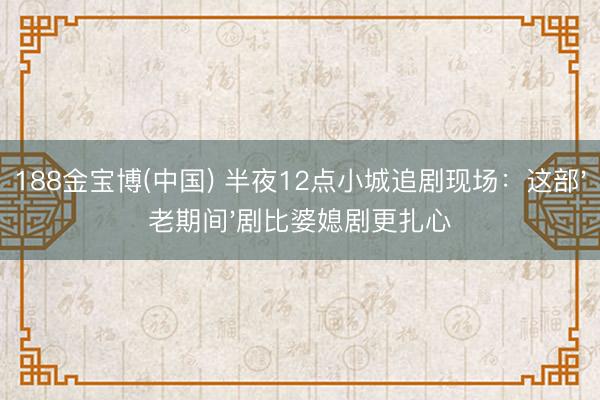 188金宝博(中国) 半夜12点小城追剧现场：这部'老期间'剧比婆媳剧更扎心